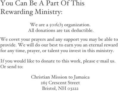 You Can Be A Part Of This 
Rewarding Ministry:

We are a 501(c)3 organization.  All donations are tax deductible.

We covet your prayers and any support you may be able to provide. We will do our best to earn you an eternal reward for any time, prayer, or talent you invest in this ministry. 
If you would like to donate to this work, please e-mail us. Or send to:
Christian Mission to Jamaica
265 Crescent Street
Bristol, NH 03222