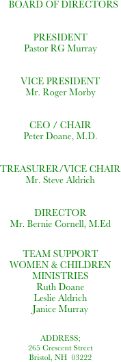    BOARD OF DIRECTORS 


PRESIDENT 
Pastor RG Murray


VICE PRESIDENT
Mr. Roger Morby	


CEO / CHAIR
Peter Doane, M.D.


TREASURER/VICE CHAIR
Mr. Steve Aldrich


DIRECTOR
Mr. Bernie Cornell, M.Ed


TEAM SUPPORT
WOMEN & CHILDREN MINISTRIES
Ruth Doane
Leslie Aldrich
Janice Murray  		


ADDRESS;
265 Crescent Street
Bristol, NH  03222              	          